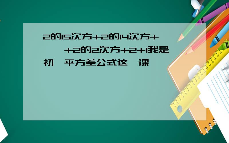 2的15次方+2的14次方+……+2的2次方+2+1我是初一平方差公式这一课