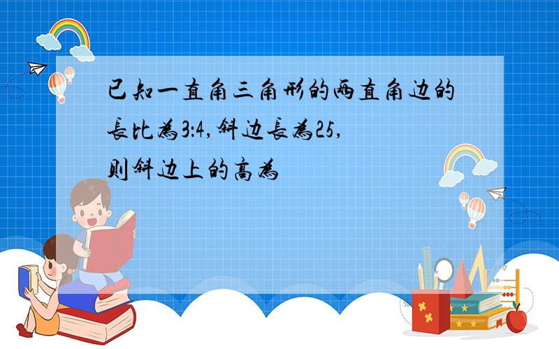 已知一直角三角形的两直角边的长比为3：4,斜边长为25,则斜边上的高为