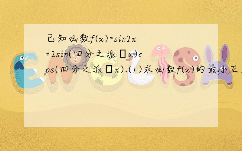 已知函数f(x)=sin2x+2sin(四分之派–x)cos(四分之派–x).(1)求函数f(x)的最小正周期;求函数f(x)在区间[–十二分之派,二分之派]上的值域.