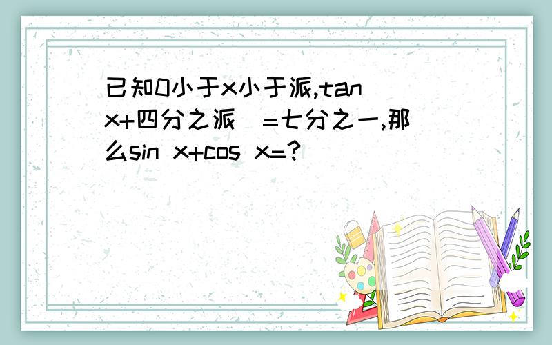 已知0小于x小于派,tan（x+四分之派）=七分之一,那么sin x+cos x=?