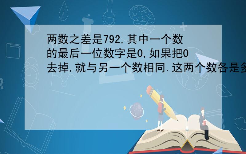 两数之差是792,其中一个数的最后一位数字是0,如果把0去掉,就与另一个数相同.这两个数各是多少?