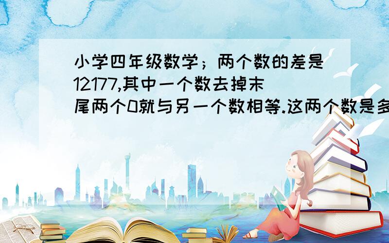 小学四年级数学；两个数的差是12177,其中一个数去掉末尾两个0就与另一个数相等.这两个数是多少