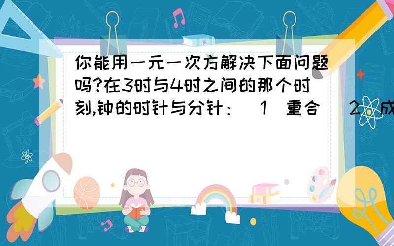 你能用一元一次方解决下面问题吗?在3时与4时之间的那个时刻,钟的时针与分针：（1）重合 （2）成平角 （3）成直角提示：（分钟转动的时针的12倍,3：00分针与时针成直角）请将解题的设和