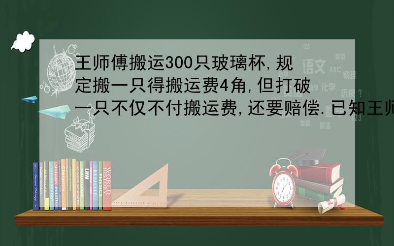 王师傅搬运300只玻璃杯,规定搬一只得搬运费4角,但打破一只不仅不付搬运费,还要赔偿.已知王师傅搬完清查共打破5只玻璃杯,共得搬运费112元.你知道打破一只玻璃杯需要赔偿多少钱吗?