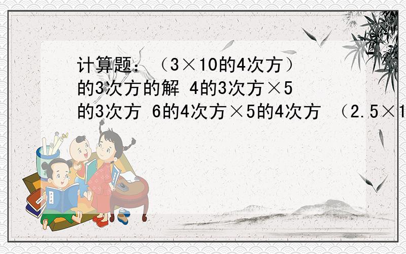 计算题：（3×10的4次方）的3次方的解 4的3次方×5的3次方 6的4次方×5的4次方 （2.5×10的4次方）×（1.6×10的3次方）