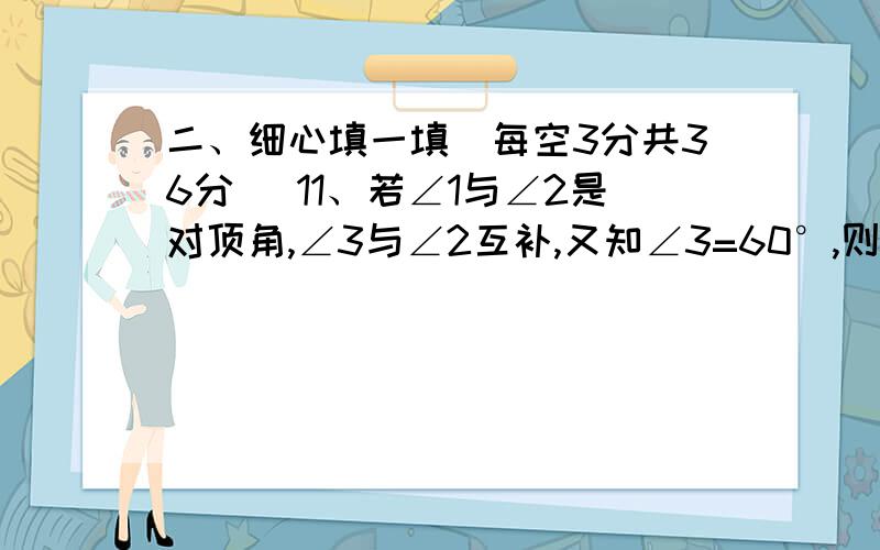 二、细心填一填（每空3分共36分） 11、若∠1与∠2是对顶角,∠3与∠2互补,又知∠3=60°,则∠1=120＿＿＿二、细心填一填（每空3分共36分）11、若∠1与∠2是对顶角,∠3与∠2互补,又知∠3=60°,则∠1