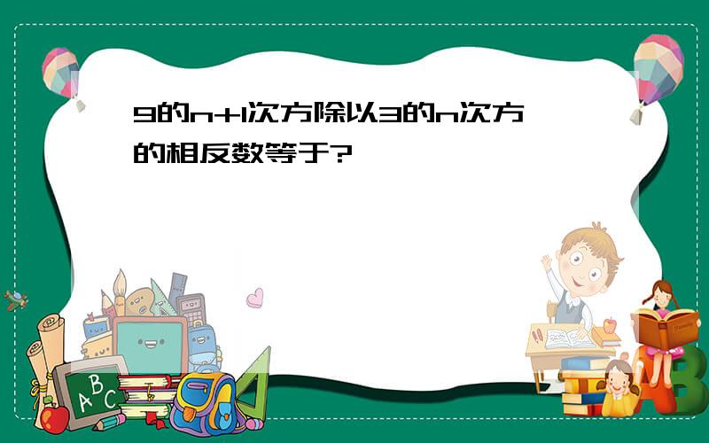 9的n+1次方除以3的n次方的相反数等于?