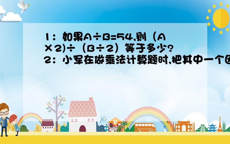 1：如果A÷B=54,则（A×2)÷（B÷2）等于多少?2：小军在做乘法计算题时,把其中一个因数25看成15,结果得到的积比正确的积少了1240,正确的积是多少?3：有一块面积是560平方米的绿地,现把它的宽从1