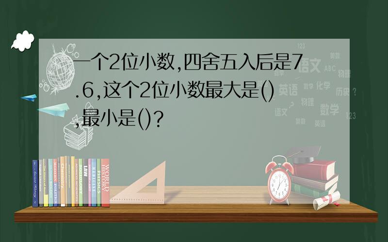 一个2位小数,四舍五入后是7.6,这个2位小数最大是(),最小是()?