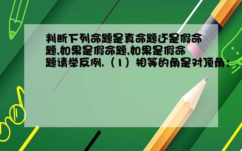 判断下列命题是真命题还是假命题,如果是假命题,如果是假命题请举反例.（1）相等的角是对顶角；（2)如果（2）如果ab＞0,那么a＞0,b＞0