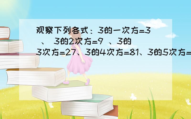 观察下列各式：3的一次方=3 、 3的2次方=9 、3的3次方=27、3的4次方=81、3的5次方=243、3的6次方=729观察下列算式：3的一次方=3 、 3的2次方=9 、3的3次方=27、3的4次方=81、3的5次方=243、3的6次方=729