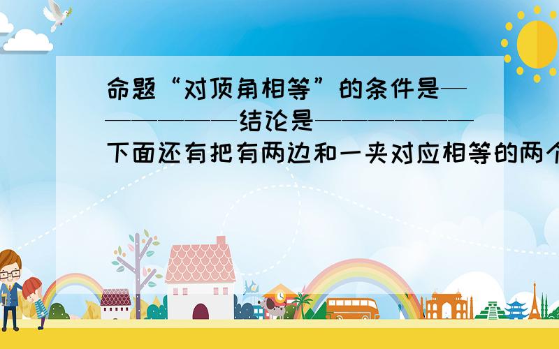 命题“对顶角相等”的条件是——————结论是——————下面还有把有两边和一夹对应相等的两个三角形全等,写成如果.那么的形式———————— 命题:直角三角形中斜边上的中线