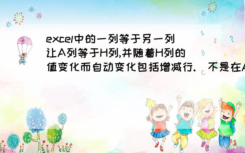 excel中的一列等于另一列让A列等于H列,并随着H列的值变化而自动变化包括增减行.（不是在A列写了公式后拉下去的那样）