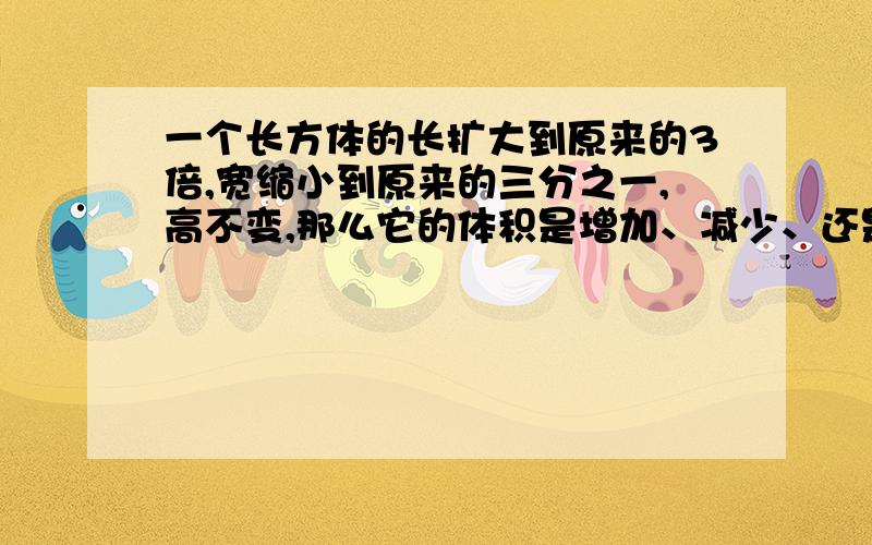 一个长方体的长扩大到原来的3倍,宽缩小到原来的三分之一,高不变,那么它的体积是增加、减少、还是不变