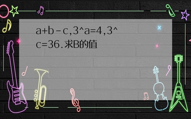 a+b-c,3^a=4,3^c=36.求B的值