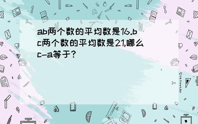 ab两个数的平均数是16.bc两个数的平均数是21,哪么c-a等于?