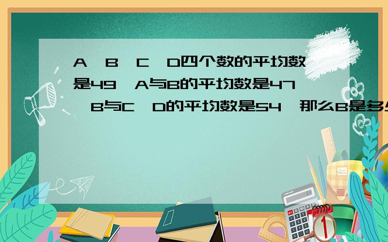 A、B、C、D四个数的平均数是49,A与B的平均数是47,B与C、D的平均数是54,那么B是多少?