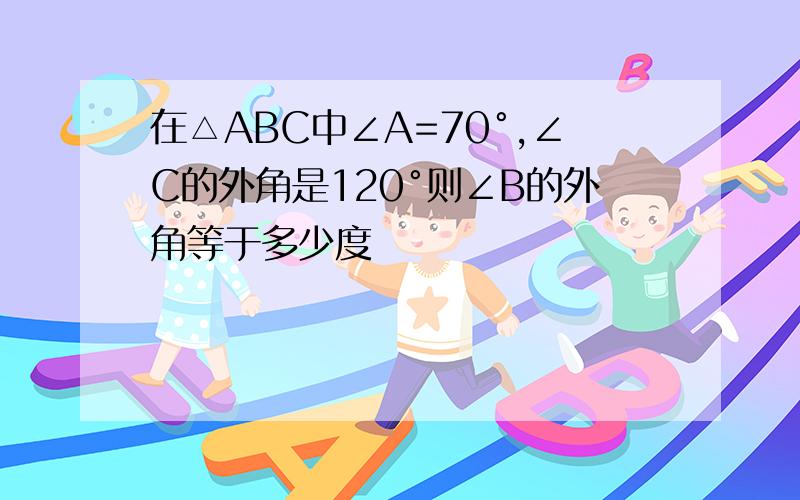 在△ABC中∠A=70°,∠C的外角是120°则∠B的外角等于多少度