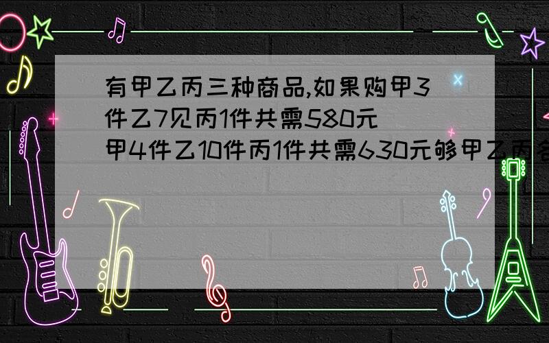 有甲乙丙三种商品,如果购甲3件乙7见丙1件共需580元 甲4件乙10件丙1件共需630元够甲乙丙各一件多少元