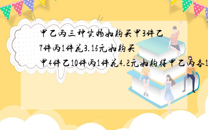 甲乙丙三种货物如购买甲3件乙7件丙1件花3.15元如购买甲4件乙10件丙1件花4.2元如购得甲乙丙各1件共花多少元把方程解的过程详细列出来,我还没有学2元1次方程那!