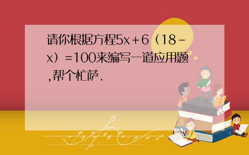 请你根据方程5x＋6（18-x）=100来编写一道应用题,帮个忙萨.