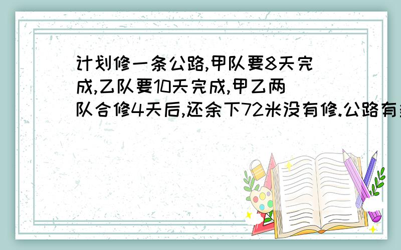 计划修一条公路,甲队要8天完成,乙队要10天完成,甲乙两队合修4天后,还余下72米没有修.公路有多少米?