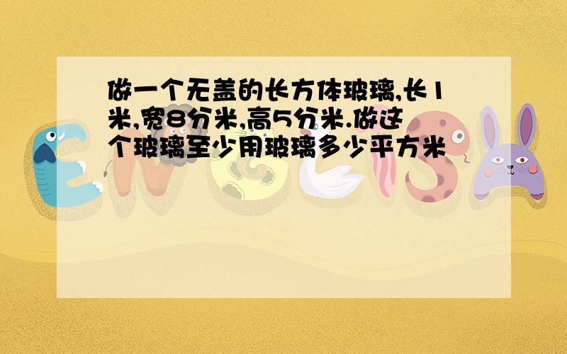 做一个无盖的长方体玻璃,长1米,宽8分米,高5分米.做这个玻璃至少用玻璃多少平方米