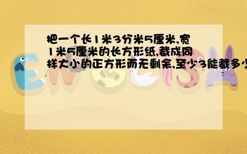 把一个长1米3分米5厘米,宽1米5厘米的长方形纸,裁成同样大小的正方形而无剩余,至少3能裁多少张