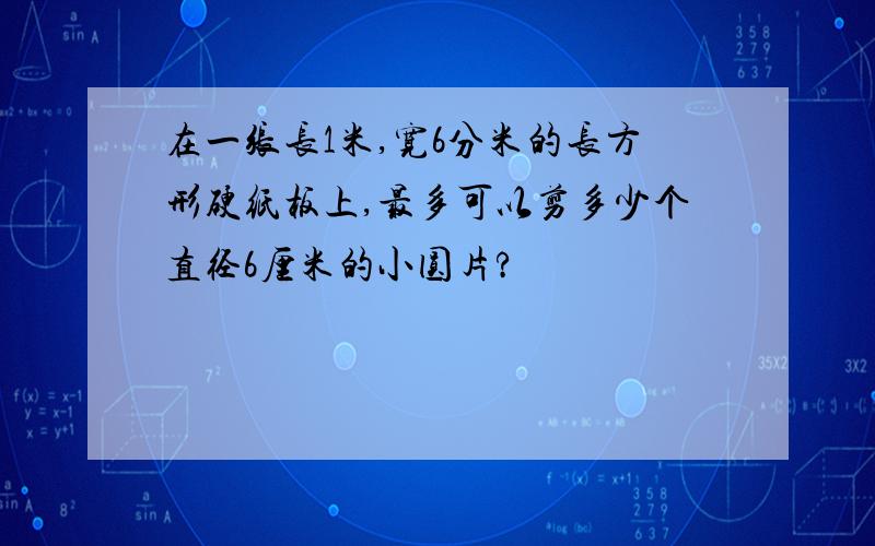 在一张长1米,宽6分米的长方形硬纸板上,最多可以剪多少个直径6厘米的小圆片?