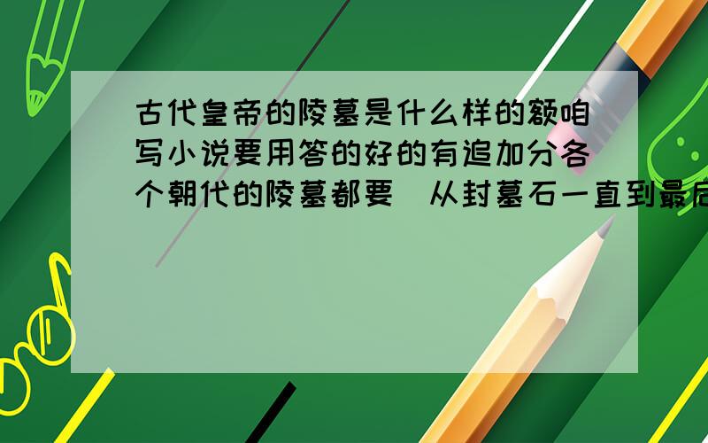 古代皇帝的陵墓是什么样的额咱写小说要用答的好的有追加分各个朝代的陵墓都要(从封墓石一直到最后)有可能的话最好排版清晰一点