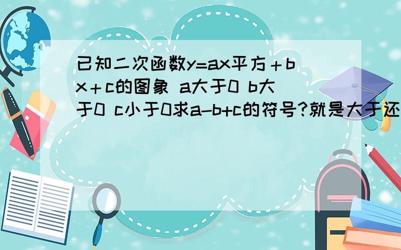 已知二次函数y=ax平方＋bx＋c的图象 a大于0 b大于0 c小于0求a-b+c的符号?就是大于还是小于0?