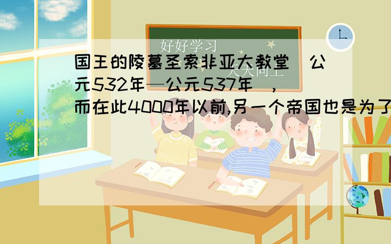 国王的陵墓圣索非亚大教堂(公元532年—公元537年),而在此4000年以前,另一个帝国也是为了给一个驾崩的国王修建一座奢华的陵墓而使整个帝国濒临破产.当时,为了修建这座昂贵的建筑,农民们