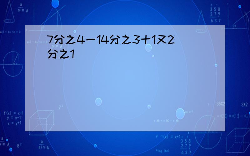 7分之4一14分之3十1又2分之1