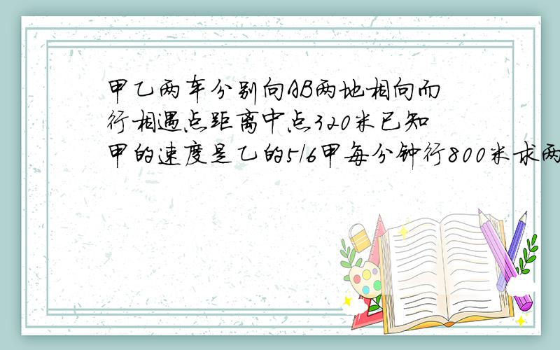 甲乙两车分别向AB两地相向而行相遇点距离中点320米已知甲的速度是乙的5/6甲每分钟行800米求两地路程.