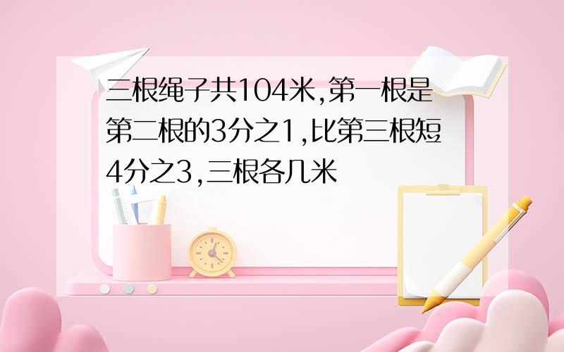 三根绳子共104米,第一根是第二根的3分之1,比第三根短4分之3,三根各几米