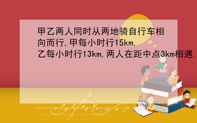 甲乙两人同时从两地骑自行车相向而行,甲每小时行15km,乙每小时行13km,两人在距中点3km相遇,求两地距离记得列式计算