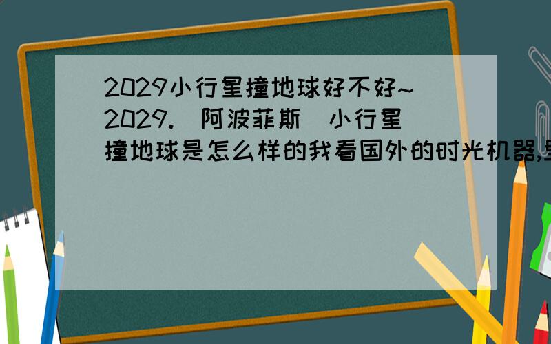 2029小行星撞地球好不好~2029.(阿波菲斯)小行星撞地球是怎么样的我看国外的时光机器,里面有月球撞地球,情景很壮观.使人类的文明完全毁灭.人类之后从明文的社会变入里原始社会.地球上一