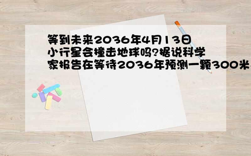 等到未来2036年4月13日小行星会撞击地球吗?据说科学家报告在等待2036年预测一颗300米小行星撞击地球可能引发巨大的毁灭灾难这句话都说的是真的吗?