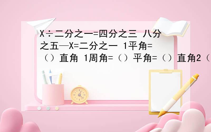 X÷二分之一=四分之三 八分之五—X=二分之一 1平角=（）直角 1周角=（）平角=（）直角2（X+7）=96