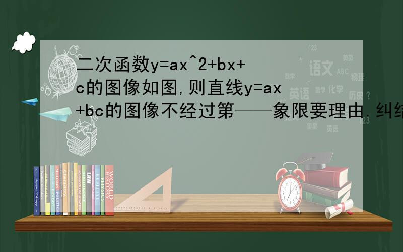 二次函数y=ax^2+bx+c的图像如图,则直线y=ax+bc的图像不经过第——象限要理由.纠结.ORZ谢谢啦