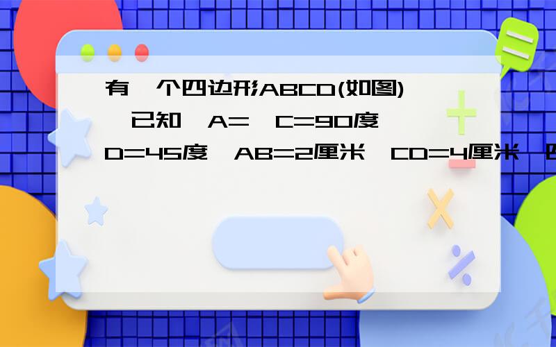 有一个四边形ABCD(如图),已知∠A=∠C=90度,∠D=45度,AB=2厘米,CD=4厘米,四边形面积是多少?因为是试卷上的，所以没办法……我去拿照相机，拍啊……还有2、3楼的，你说的题目和我的不一样，我