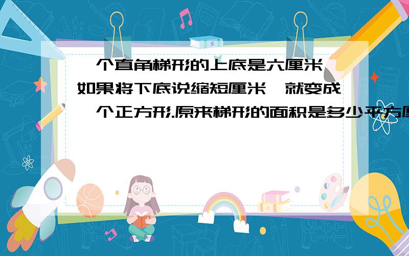 一个直角梯形的上底是六厘米,如果将下底说缩短厘米,就变成一个正方形.原来梯形的面积是多少平方厘米?