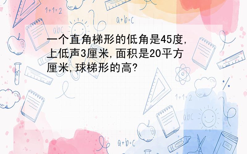 一个直角梯形的低角是45度,上低声3厘米,面积是20平方厘米,球梯形的高?