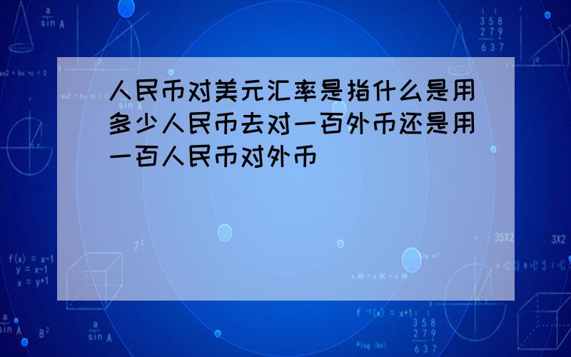 人民币对美元汇率是指什么是用多少人民币去对一百外币还是用一百人民币对外币