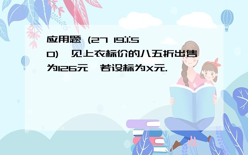 应用题 (27 19:1:50)一见上衣标价的八五折出售为126元,若设标为X元.