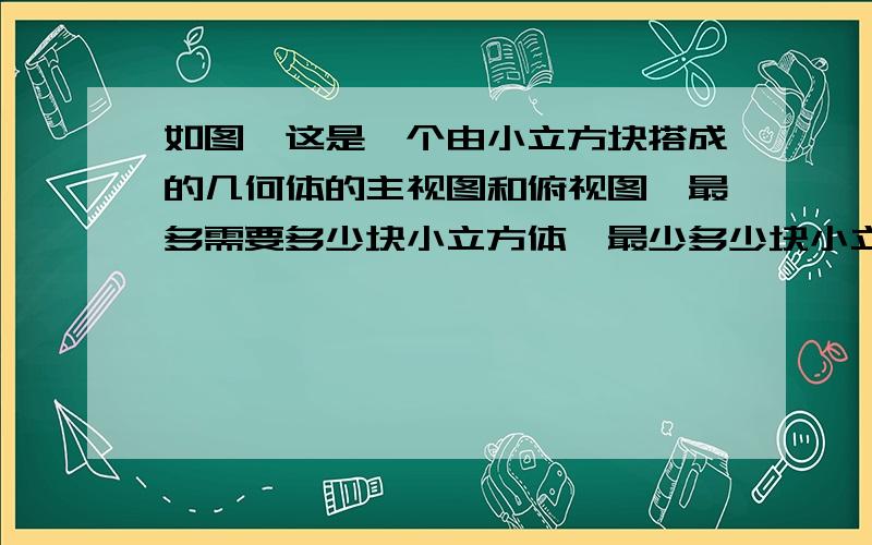 如图,这是一个由小立方块搭成的几何体的主视图和俯视图,最多需要多少块小立方体,最少多少块小立方体.最多需要多少块小立方体,最少需要块小立方体.最多的时候和最少的时候画出相应的