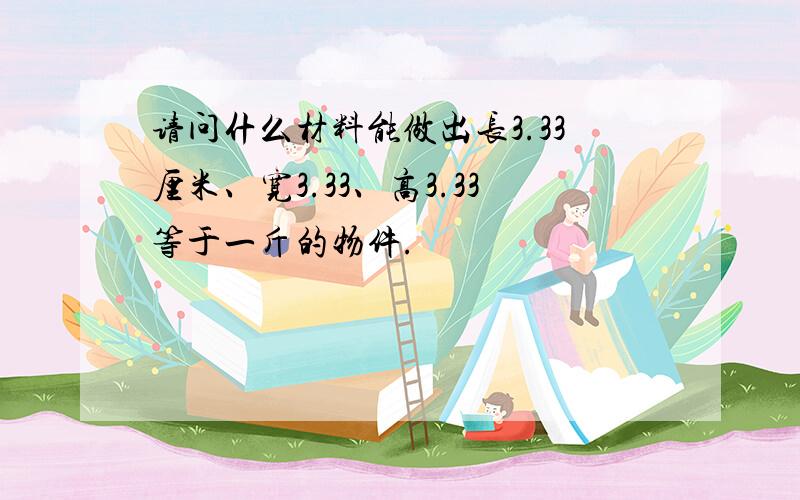 请问什么材料能做出长3.33厘米、宽3.33、高3.33等于一斤的物件.