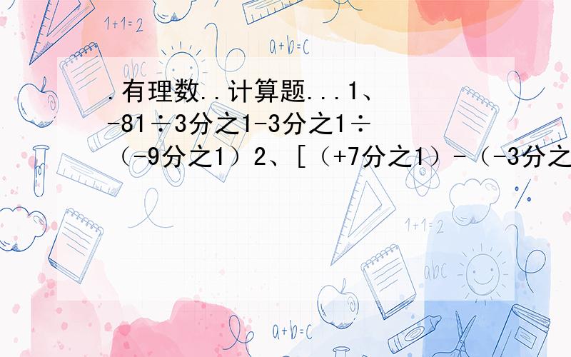 .有理数..计算题...1、-81÷3分之1-3分之1÷（-9分之1）2、[（+7分之1）-（-3分之1）-（+5分之1）]÷（-105分之1）