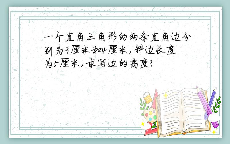 一个直角三角形的两条直角边分别为3厘米和4厘米,斜边长度为5厘米,求写边的高度?