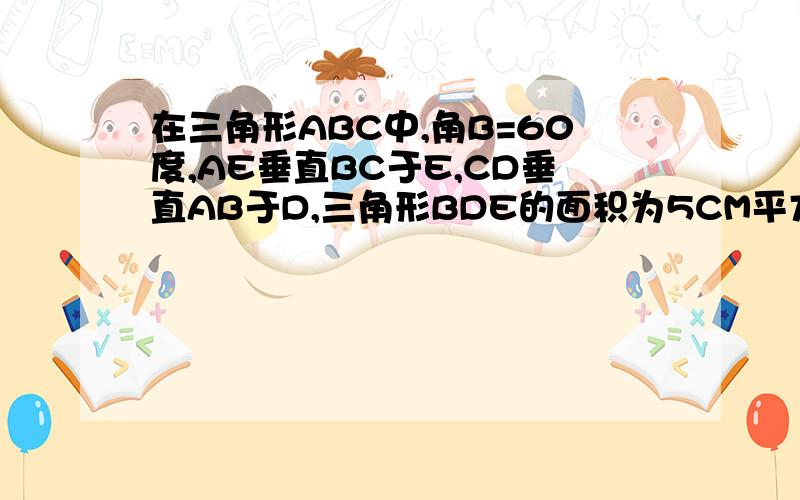 在三角形ABC中,角B=60度,AE垂直BC于E,CD垂直AB于D,三角形BDE的面积为5CM平方,求三角形ABC的面积